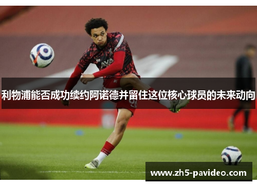 利物浦能否成功续约阿诺德并留住这位核心球员的未来动向