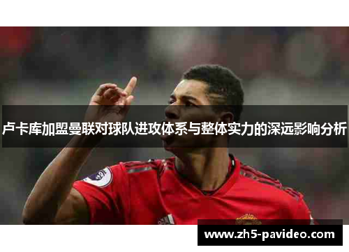 卢卡库加盟曼联对球队进攻体系与整体实力的深远影响分析