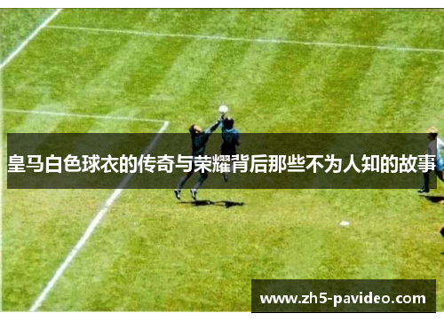 皇马白色球衣的传奇与荣耀背后那些不为人知的故事