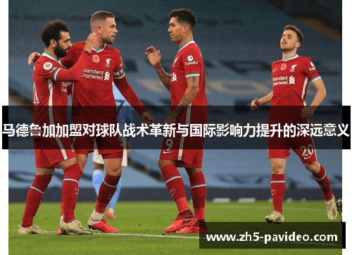 马德鲁加加盟对球队战术革新与国际影响力提升的深远意义