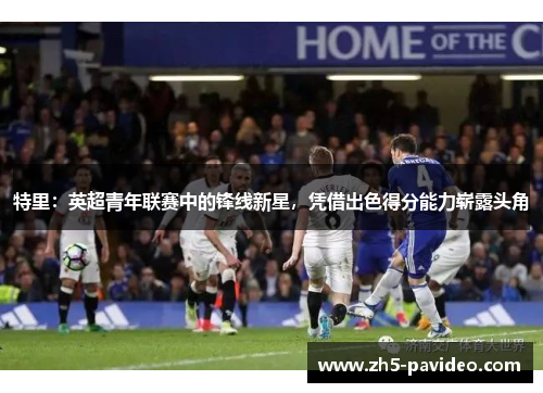 特里：英超青年联赛中的锋线新星，凭借出色得分能力崭露头角