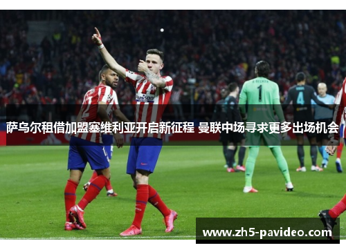 萨乌尔租借加盟塞维利亚开启新征程 曼联中场寻求更多出场机会 萨乌尔租借加盟塞维利亚开启新征程 曼联中场寻求更多出场机会