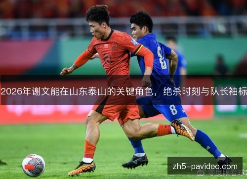 2026年谢文能在山东泰山的关键角色，绝杀时刻与队长袖标